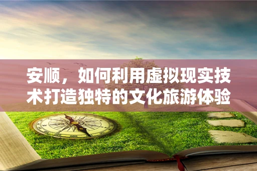 安顺，如何利用虚拟现实技术打造独特的文化旅游体验？