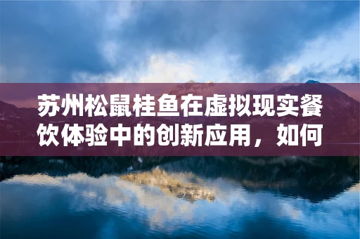 苏州松鼠桂鱼在虚拟现实餐饮体验中的创新应用，如何让味蕾与视觉共舞？