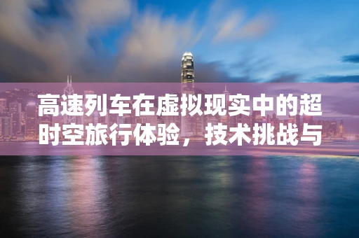 高速列车在虚拟现实中的超时空旅行体验，技术挑战与机遇何在？
