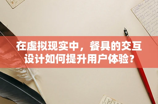 在虚拟现实中，餐具的交互设计如何提升用户体验？