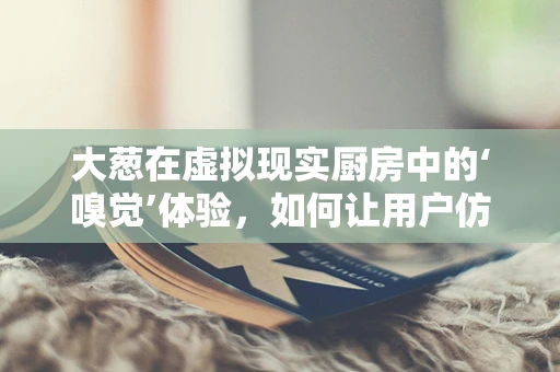 大葱在虚拟现实厨房中的‘嗅觉’体验，如何让用户仿佛置身真实菜市场？