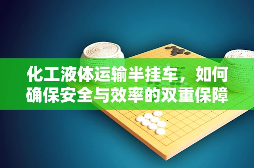 化工液体运输半挂车，如何确保安全与效率的双重保障？
