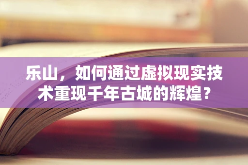乐山，如何通过虚拟现实技术重现千年古城的辉煌？