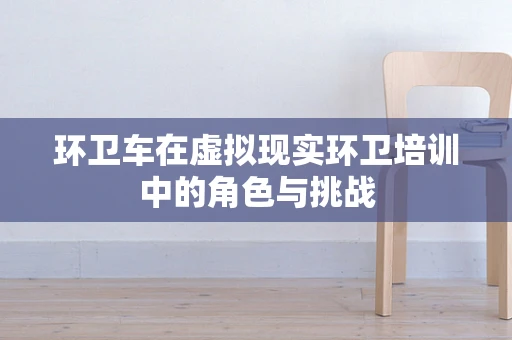 环卫车在虚拟现实环卫培训中的角色与挑战