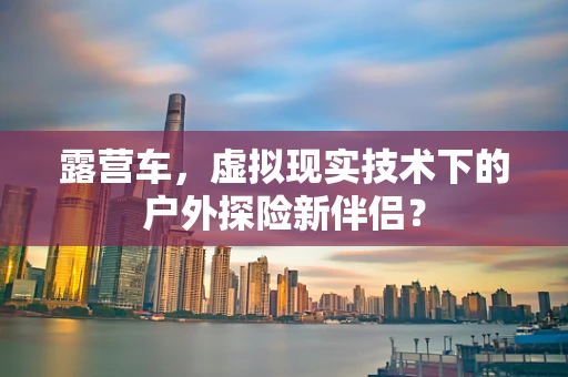 露营车，虚拟现实技术下的户外探险新伴侣？