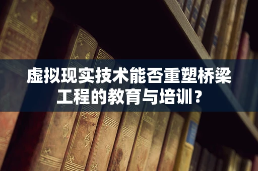 虚拟现实技术能否重塑桥梁工程的教育与培训？