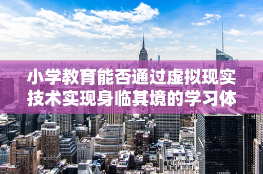 小学教育能否通过虚拟现实技术实现身临其境的学习体验？