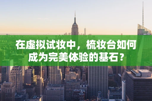 在虚拟试妆中，梳妆台如何成为完美体验的基石？