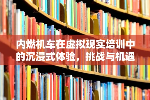 内燃机车在虚拟现实培训中的沉浸式体验，挑战与机遇