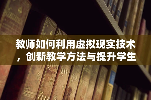 教师如何利用虚拟现实技术，创新教学方法与提升学生参与度？