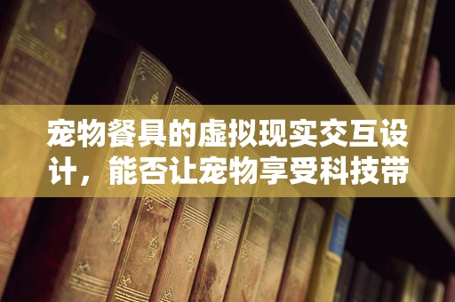 宠物餐具的虚拟现实交互设计，能否让宠物享受科技带来的乐趣？