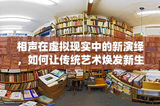 相声在虚拟现实中的新演绎，如何让传统艺术焕发新生？