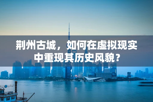 荆州古城，如何在虚拟现实中重现其历史风貌？