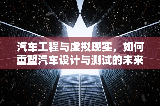 汽车工程与虚拟现实，如何重塑汽车设计与测试的未来？