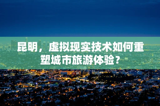 昆明，虚拟现实技术如何重塑城市旅游体验？
