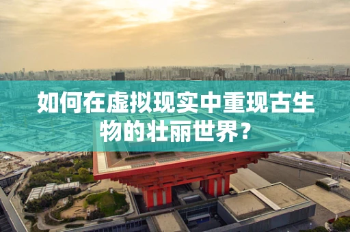 如何在虚拟现实中重现古生物的壮丽世界？