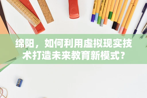 绵阳，如何利用虚拟现实技术打造未来教育新模式？