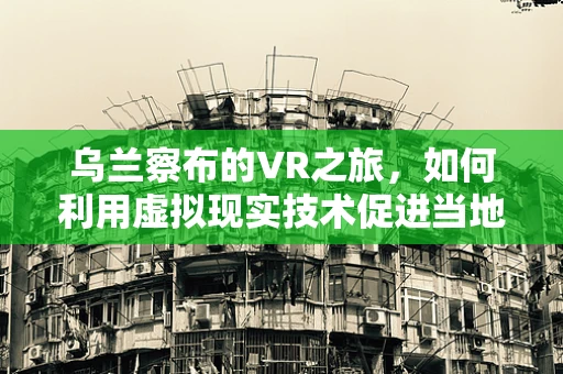 乌兰察布的VR之旅，如何利用虚拟现实技术促进当地旅游新体验？