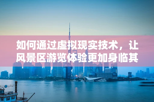 如何通过虚拟现实技术，让风景区游览体验更加身临其境？