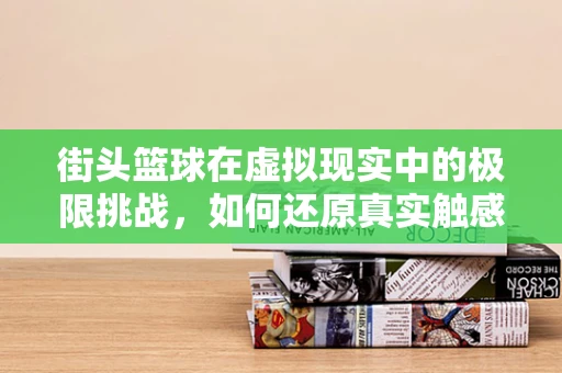 街头篮球在虚拟现实中的极限挑战，如何还原真实触感与竞技氛围？