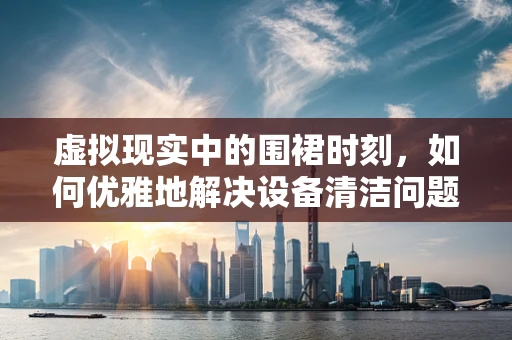 虚拟现实中的围裙时刻，如何优雅地解决设备清洁问题？