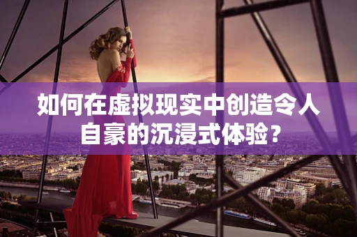 如何在虚拟现实中创造令人自豪的沉浸式体验？