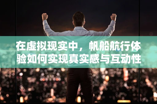 在虚拟现实中，帆船航行体验如何实现真实感与互动性的完美融合？