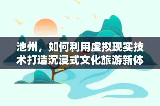 池州，如何利用虚拟现实技术打造沉浸式文化旅游新体验？