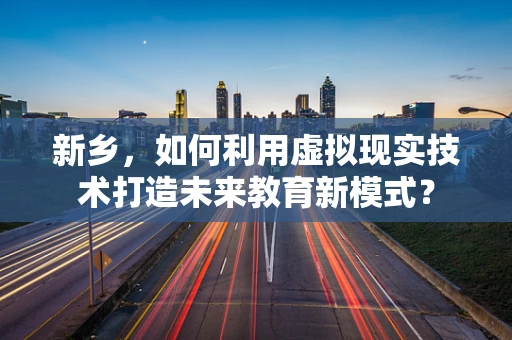 新乡，如何利用虚拟现实技术打造未来教育新模式？