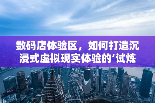 数码店体验区，如何打造沉浸式虚拟现实体验的‘试炼场’？