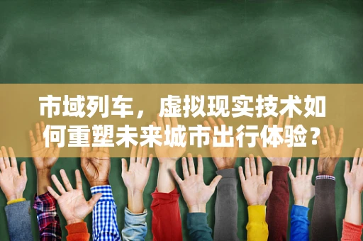 市域列车，虚拟现实技术如何重塑未来城市出行体验？