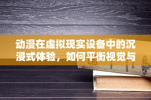 动漫在虚拟现实设备中的沉浸式体验，如何平衡视觉与交互的深度？