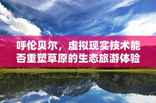 呼伦贝尔，虚拟现实技术能否重塑草原的生态旅游体验？
