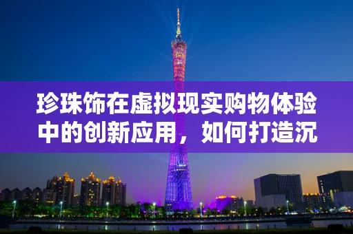珍珠饰在虚拟现实购物体验中的创新应用，如何打造沉浸式珠宝选购新体验？