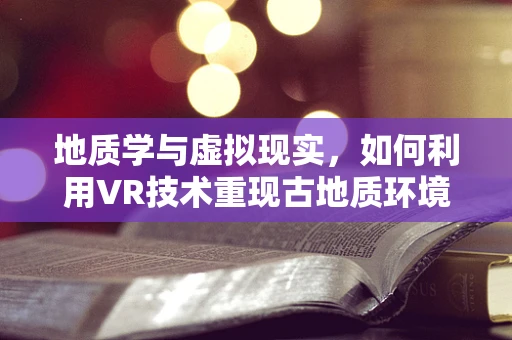 地质学与虚拟现实，如何利用VR技术重现古地质环境？