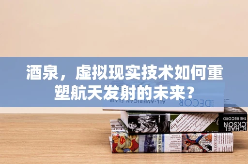酒泉，虚拟现实技术如何重塑航天发射的未来？