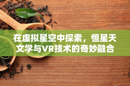 在虚拟星空中探索，恒星天文学与VR技术的奇妙融合