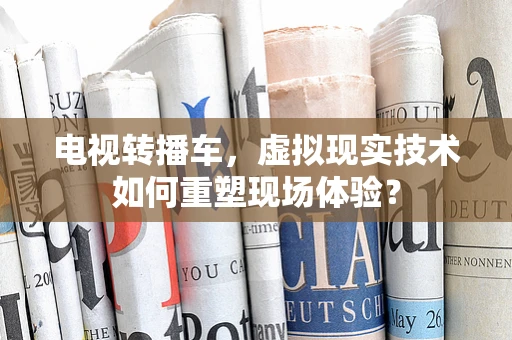 电视转播车，虚拟现实技术如何重塑现场体验？