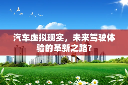汽车虚拟现实，未来驾驶体验的革新之路？