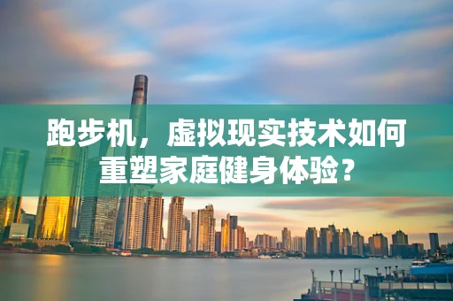 跑步机，虚拟现实技术如何重塑家庭健身体验？