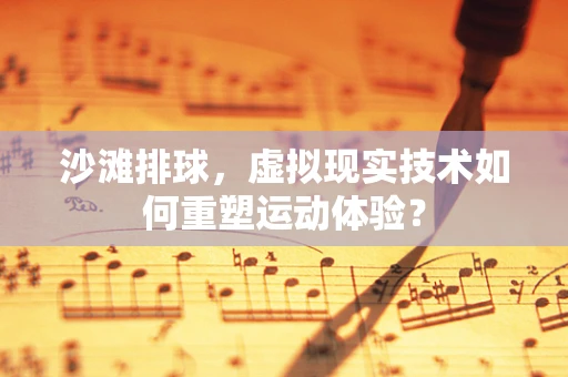 沙滩排球，虚拟现实技术如何重塑运动体验？