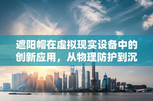 遮阳帽在虚拟现实设备中的创新应用，从物理防护到沉浸式体验的桥梁？