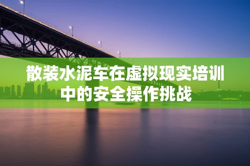 散装水泥车在虚拟现实培训中的安全操作挑战