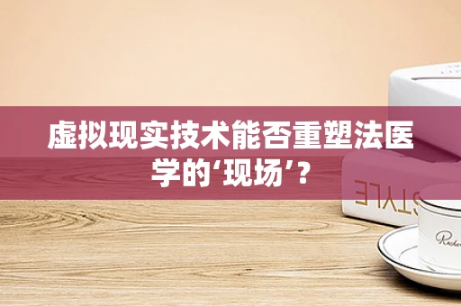 虚拟现实技术能否重塑法医学的‘现场’？
