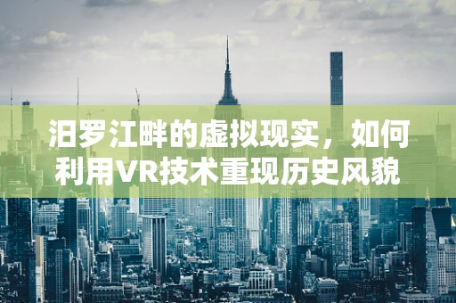 汨罗江畔的虚拟现实，如何利用VR技术重现历史风貌？