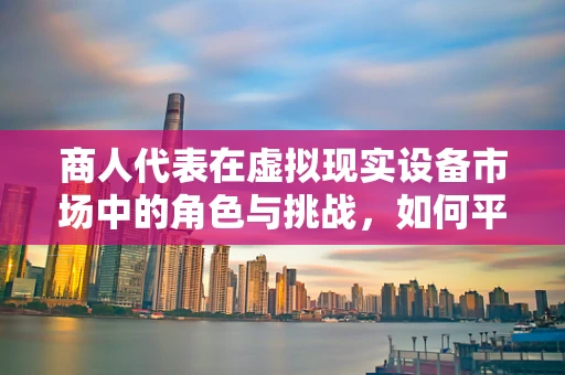 商人代表在虚拟现实设备市场中的角色与挑战，如何平衡创新与商业利益？