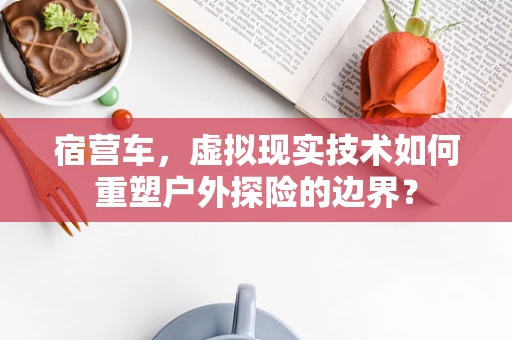 宿营车，虚拟现实技术如何重塑户外探险的边界？
