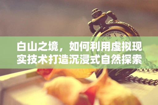 白山之境，如何利用虚拟现实技术打造沉浸式自然探索体验？