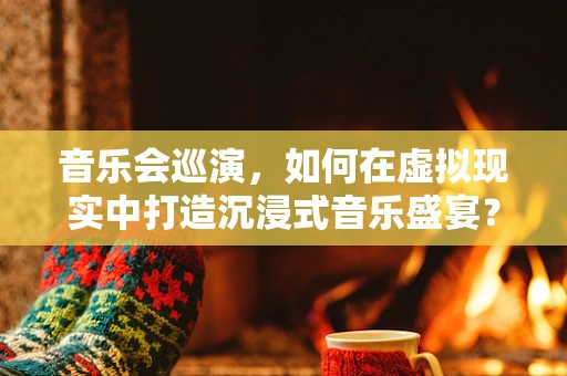 音乐会巡演，如何在虚拟现实中打造沉浸式音乐盛宴？