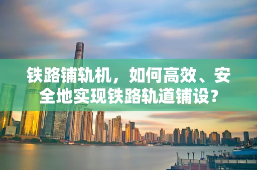 铁路铺轨机，如何高效、安全地实现铁路轨道铺设？